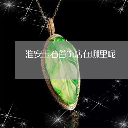 淮安玉石首飾店位置及2023年實(shí)時(shí)更新推薦
